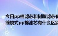 今日pp棉滤芯和树脂滤芯有什么区别（溶喷式PP棉滤芯和缠绕式pp棉滤芯有什么区别详细点 谢谢）