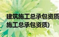 建筑施工总承包资质序列企业特级资质(建筑施工总承包资质)