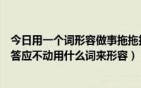 今日用一个词形容做事拖拖拉拉（形容别人做事一拖再拖只答应不动用什么词来形容）