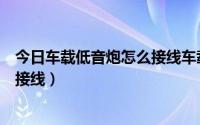 今日车载低音炮怎么接线车载低音炮安装（车载低音炮如何接线）