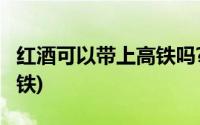 红酒可以带上高铁吗?750ml(红酒可以带上高铁)