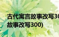 古代寓言故事改写300字附加原文(古代寓言故事改写300)