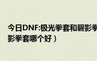 今日DNF:极光拳套和碧影拳套哪个好（DNF:极光拳套和碧影拳套哪个好）