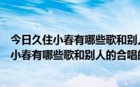 今日久住小春有哪些歌和别人的合唱的也行越多越好（久住小春有哪些歌和别人的合唱的也行越多越好）