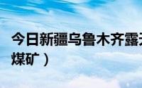 今日新疆乌鲁木齐露天煤矿（新疆有哪些露天煤矿）