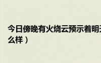 今日傍晚有火烧云预示着明天的天气怎么样（明天的天气怎么样）