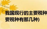 我国现行的主要税种有哪三种(我国现行的主要税种有那几种)