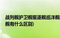 战列舰护卫舰驱逐舰巡洋舰的区别(护卫舰 驱逐舰以及巡洋舰有什么区别)