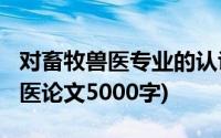 对畜牧兽医专业的认识1000字儿论文(畜牧兽医论文5000字)