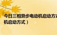 今日三相异步电动机启动方式主要有 等五种（三相异步电动机启动方式）