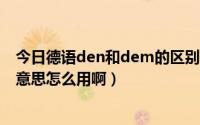 今日德语den和dem的区别（德语 中的dem 和den是什么意思怎么用啊）