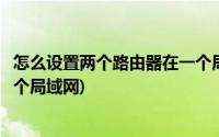 怎么设置两个路由器在一个局域网(两个路由器怎么设置到一个局域网)