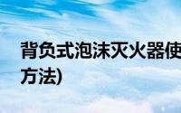 背负式泡沫灭火器使用方法(泡沫灭火器使用方法)