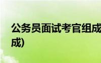 公务员面试考官组成人员(公务员面试考官组成)