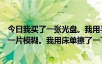 今日我买了一张光盘。我用手指摸了摸光盘表面光盘表面有一片模糊。我用床单擦了一下很模糊但是没有出现。