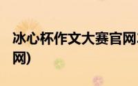 冰心杯作文大赛官网2017(冰心杯作文大赛官网)