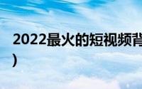 2022最火的短视频背景音乐(短视频背景音乐)