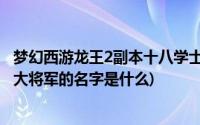 梦幻西游龙王2副本十八学士(梦幻西游 龙王FB中18学士和2大将军的名字是什么)