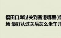 福田口岸过关到香港哪里(福田口岸过关后怎么去香港ifc广场 最好从过关后怎么坐车开始)