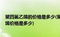 聚四氟乙烯的价格是多少(聚四氟乙烯是什么材料 聚四氟乙烯价格是多少)