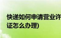 快递如何申请营业许可证(快递业务经营许可证怎么办理)