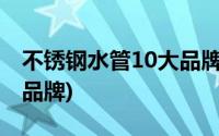 不锈钢水管10大品牌排行榜(不锈钢水管十大品牌)