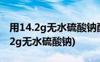 用14.2g无水硫酸钠配制成500ml溶液(用14 2g无水硫酸钠)