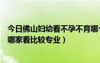 今日佛山妇幼看不孕不育哪个医生好（佛山不孕不育医院去哪家看比较专业）