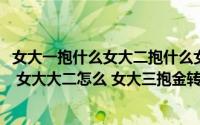 女大一抱什么女大二抱什么女大三抱金砖(俗话说女大一怎么 女大大二怎么 女大三抱金转 前边两句怎么说呀_)