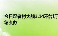 今日忍者村大战3.14不能玩了。说地图太大正在玩单机游戏怎么办