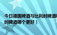 今日德国啤酒与比利时啤酒哪个更好一些（德国啤酒与比利时啤酒哪个更好）