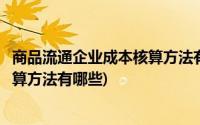 商品流通企业成本核算方法有哪些种类(商品流通企业成本核算方法有哪些)