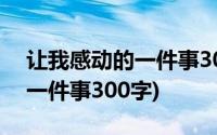 让我感动的一件事300字四年级(让我感动的一件事300字)