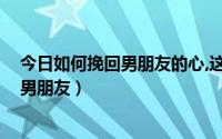 今日如何挽回男朋友的心,这三招让他回心转意!（如何挽回男朋友）