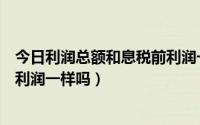 今日利润总额和息税前利润一样吗对吗（利润总额和息税前利润一样吗）