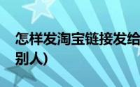 怎样发淘宝链接发给别人(淘宝链接怎么发给别人)