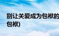 别让关爱成为包袱的讨论话题(别让关爱成为包袱)