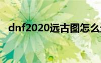 dnf2020远古图怎么进(dnf远古图怎么没)