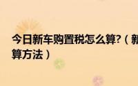 今日新车购置税怎么算?（新车购置税怎么算 新车购置税计算方法）