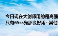 今日现在大剑师用的是高强度巨剑~ ~ ~不然ss巨~ ~光剑只有65ss光那么好用~其他光剑刷图不好吗