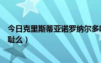 今日克里斯蒂亚诺罗纳尔多吧（克里斯蒂亚诺罗纳尔多很无耻么）