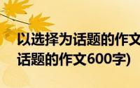 以选择为话题的作文600字记叙文(以选择为话题的作文600字)