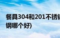 餐具304和201不锈钢哪个好(304和201不锈钢哪个好)