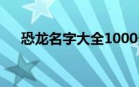 恐龙名字大全1000多种(恐龙名字大全)