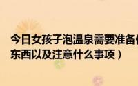 今日女孩子泡温泉需要准备什么（女性泡温泉需要准备哪些东西以及注意什么事项）