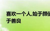 喜欢一个人,始于颜值,敬于才华,合于性格,久于善良