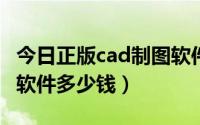 今日正版cad制图软件价格（正版的CAD制图软件多少钱）