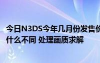 今日N3DS今年几月份发售价格多少还是玩卡性能与NDSI有什么不同 处理画质求解