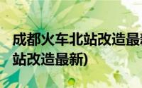 成都火车北站改造最新消息2020(成都火车北站改造最新)