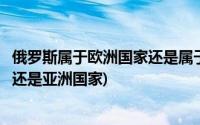 俄罗斯属于欧洲国家还是属于亚洲国家(俄罗斯属于欧洲国家还是亚洲国家)